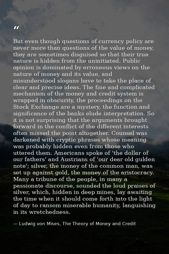 But even though questions of currency policy are never more than questions of the value of money, they are sometimes dis — Ludwig von Mises, The Theory of Money and Credit