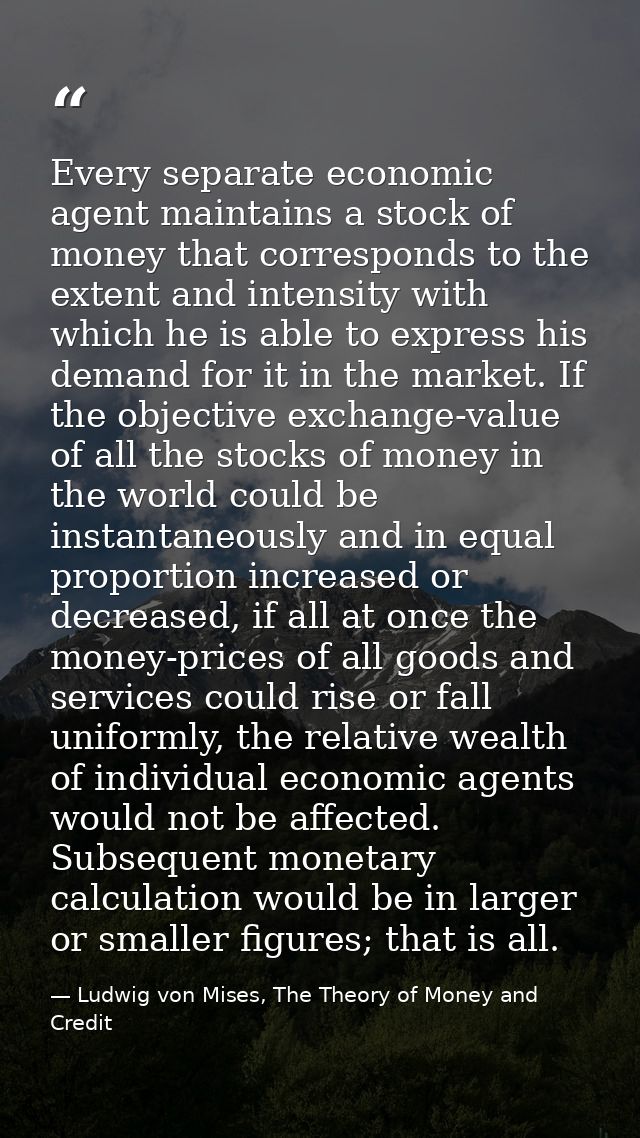 Every separate economic agent maintains a stock of money that corresponds to the extent and intensity with which he is a — Ludwig von Mises, The Theory of Money and Credit