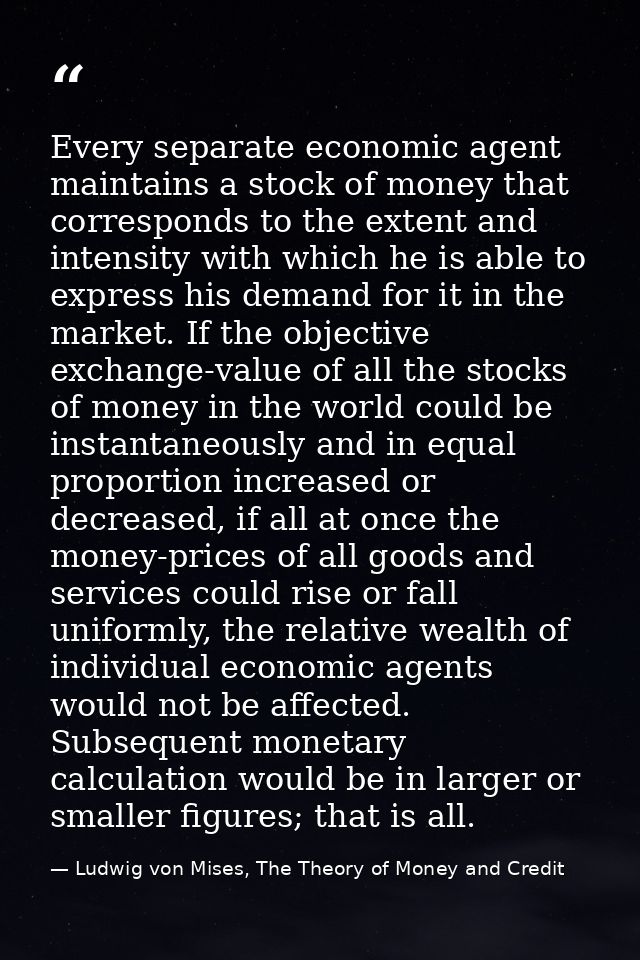 Every separate economic agent maintains a stock of money that corresponds to the extent and intensity with which he is a — Ludwig von Mises, The Theory of Money and Credit
