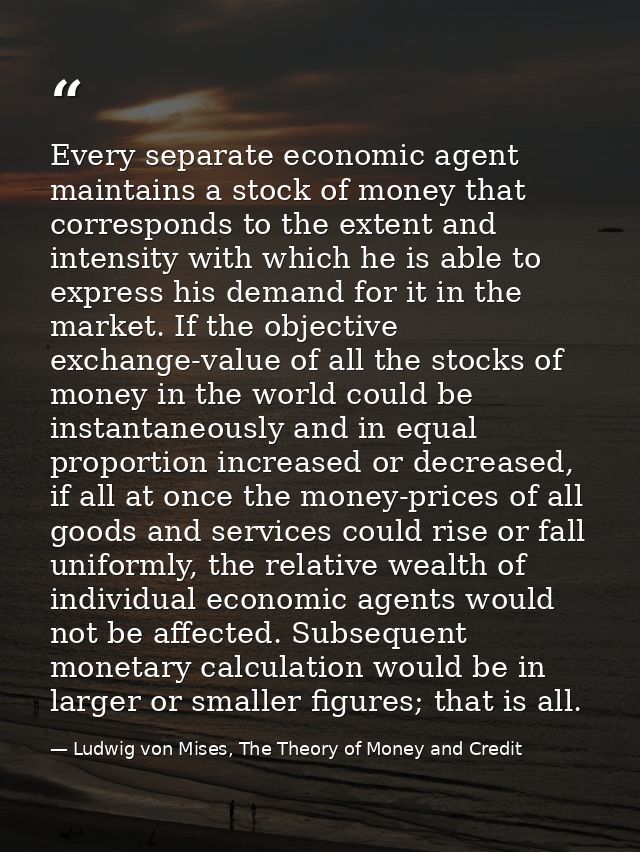 Every separate economic agent maintains a stock of money that corresponds to the extent and intensity with which he is a — Ludwig von Mises, The Theory of Money and Credit