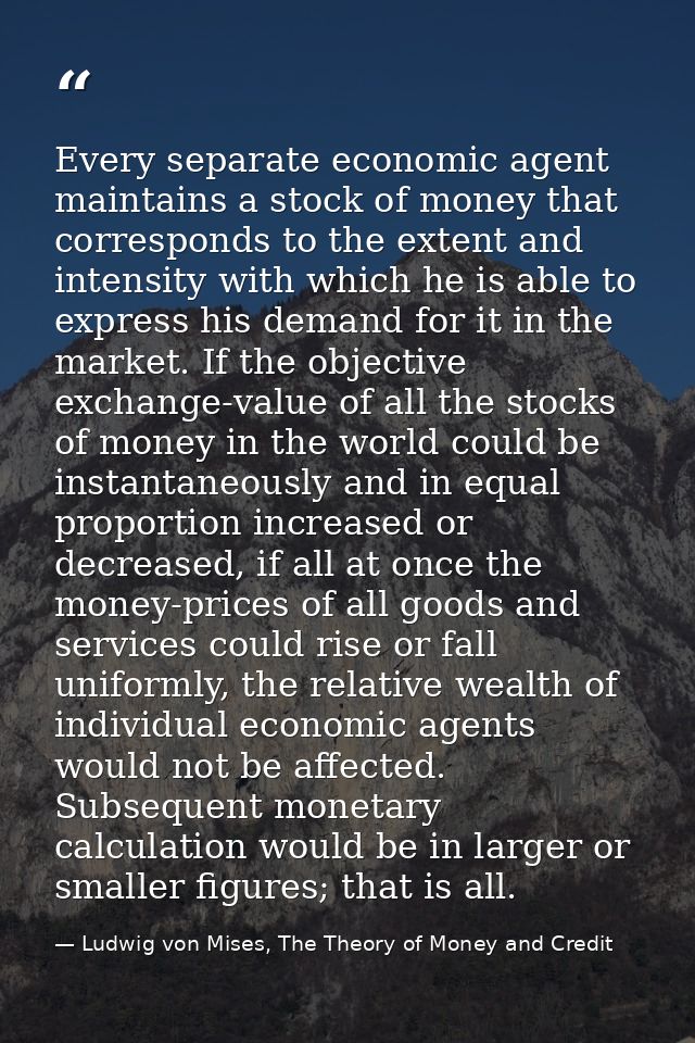 Every separate economic agent maintains a stock of money that corresponds to the extent and intensity with which he is a — Ludwig von Mises, The Theory of Money and Credit
