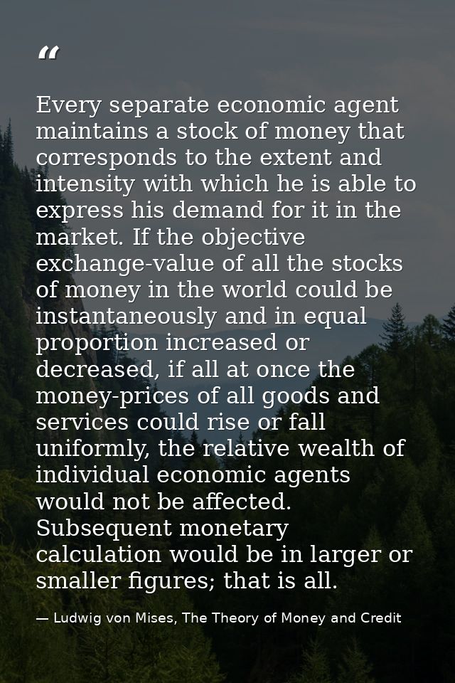 Every separate economic agent maintains a stock of money that corresponds to the extent and intensity with which he is a — Ludwig von Mises, The Theory of Money and Credit
