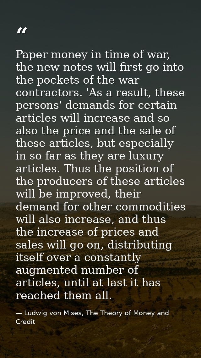 Paper money in time of war, the new notes will first go into the pockets of the war contractors. 'As a result, these per — Ludwig von Mises, The Theory of Money and Credit