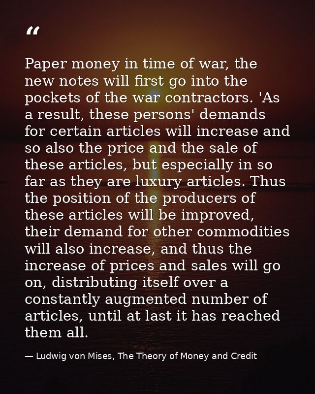 Paper money in time of war, the new notes will first go into the pockets of the war contractors. 'As a result, these per — Ludwig von Mises, The Theory of Money and Credit