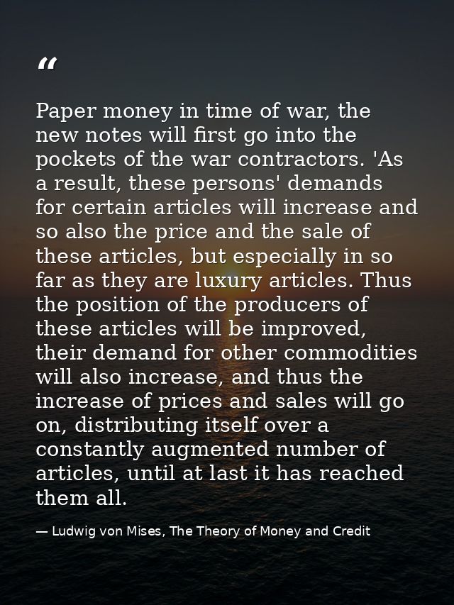 Paper money in time of war, the new notes will first go into the pockets of the war contractors. 'As a result, these per — Ludwig von Mises, The Theory of Money and Credit