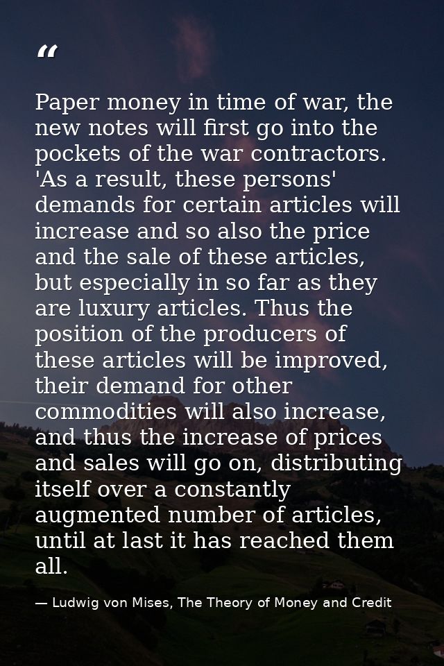 Paper money in time of war, the new notes will first go into the pockets of the war contractors. 'As a result, these per — Ludwig von Mises, The Theory of Money and Credit