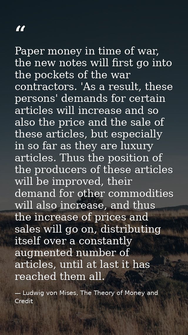 Paper money in time of war, the new notes will first go into the pockets of the war contractors. 'As a result, these per — Ludwig von Mises, The Theory of Money and Credit