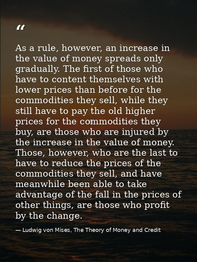 As a rule, however, an increase in the value of money spreads only gradually. The first of those who have to content the — Ludwig von Mises, The Theory of Money and Credit