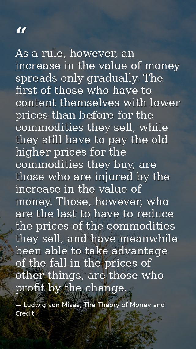 As a rule, however, an increase in the value of money spreads only gradually. The first of those who have to content the — Ludwig von Mises, The Theory of Money and Credit