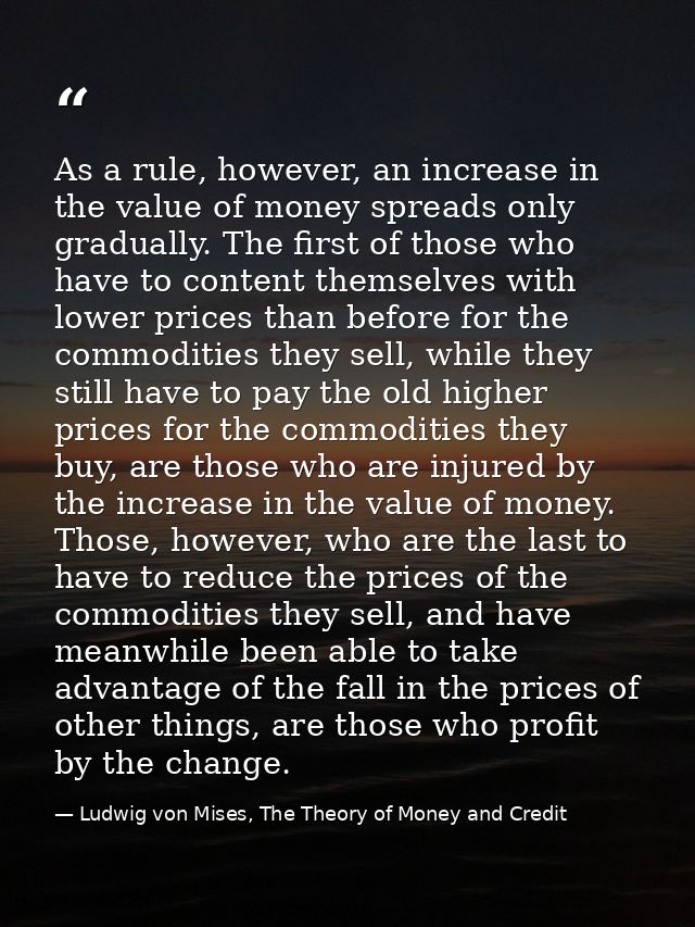 As a rule, however, an increase in the value of money spreads only gradually. The first of those who have to content the — Ludwig von Mises, The Theory of Money and Credit
