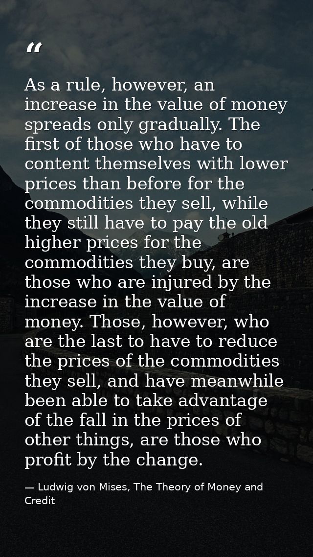 As a rule, however, an increase in the value of money spreads only gradually. The first of those who have to content the — Ludwig von Mises, The Theory of Money and Credit