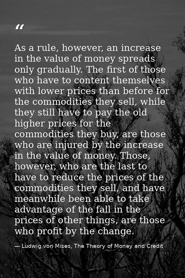 As a rule, however, an increase in the value of money spreads only gradually. The first of those who have to content the — Ludwig von Mises, The Theory of Money and Credit