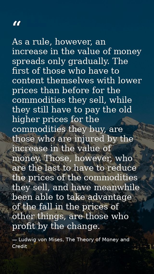 As a rule, however, an increase in the value of money spreads only gradually. The first of those who have to content the — Ludwig von Mises, The Theory of Money and Credit