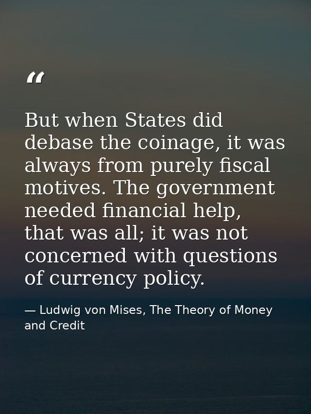 But when States did debase the coinage, it was always from purely fiscal motives. The government needed financial help,  — Ludwig von Mises, The Theory of Money and Credit