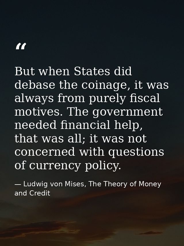 But when States did debase the coinage, it was always from purely fiscal motives. The government needed financial help,  — Ludwig von Mises, The Theory of Money and Credit