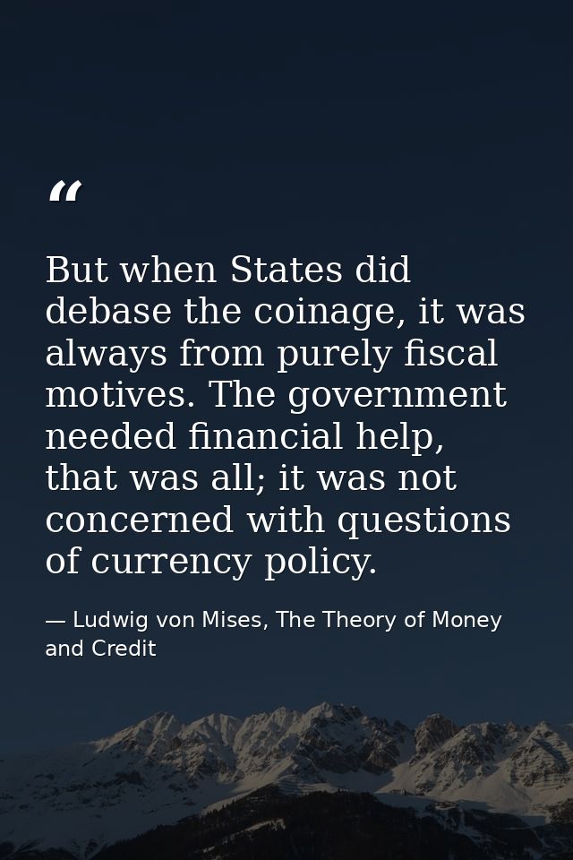 But when States did debase the coinage, it was always from purely fiscal motives. The government needed financial help,  — Ludwig von Mises, The Theory of Money and Credit