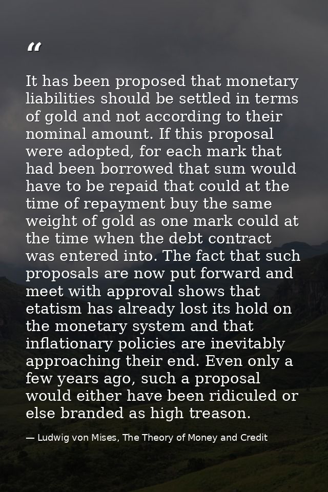 It has been proposed that monetary liabilities should be settled in terms of gold and not according to their nominal amo — Ludwig von Mises, The Theory of Money and Credit