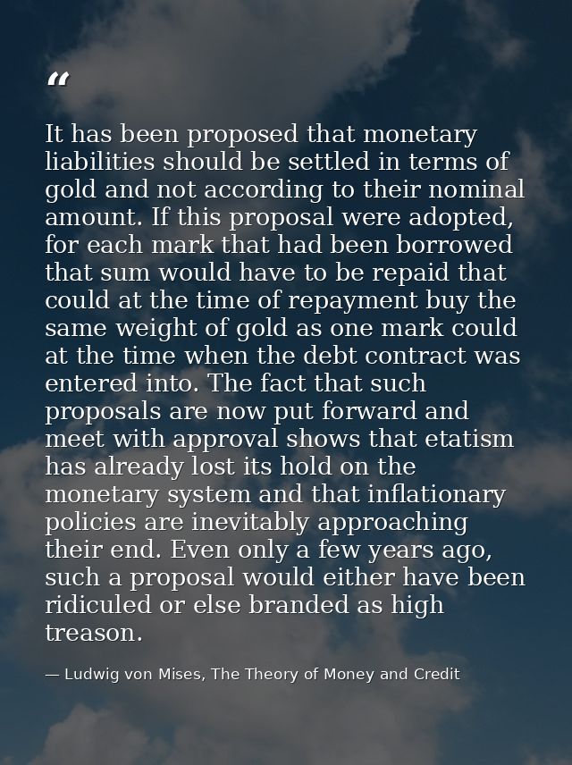 It has been proposed that monetary liabilities should be settled in terms of gold and not according to their nominal amo — Ludwig von Mises, The Theory of Money and Credit