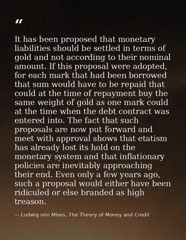 It has been proposed that monetary liabilities should be settled in terms of gold and not according to their nominal amo — Ludwig von Mises, The Theory of Money and Credit