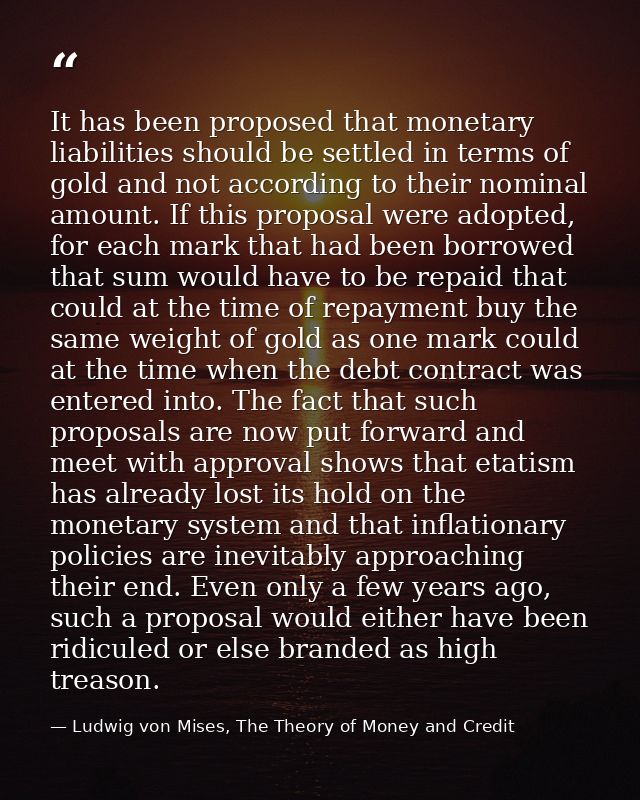 It has been proposed that monetary liabilities should be settled in terms of gold and not according to their nominal amo — Ludwig von Mises, The Theory of Money and Credit