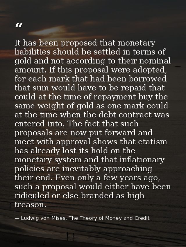 It has been proposed that monetary liabilities should be settled in terms of gold and not according to their nominal amo — Ludwig von Mises, The Theory of Money and Credit