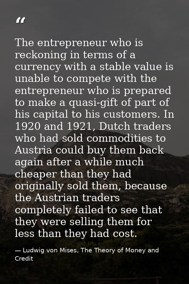 The entrepreneur who is reckoning in terms of a currency with a stable value is unable to compete with the entrepreneur  — Ludwig von Mises, The Theory of Money and Credit