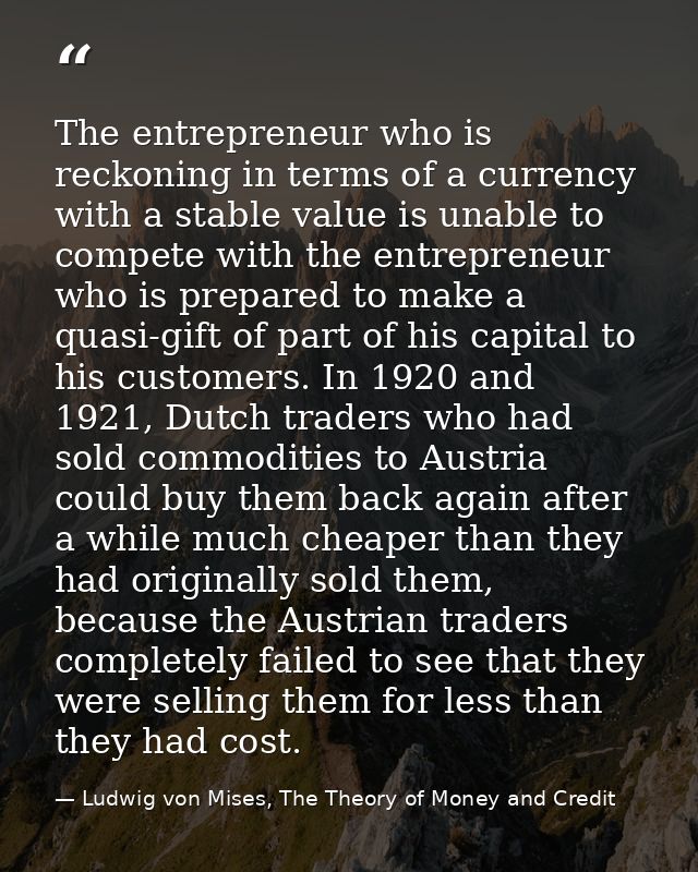 The entrepreneur who is reckoning in terms of a currency with a stable value is unable to compete with the entrepreneur  — Ludwig von Mises, The Theory of Money and Credit