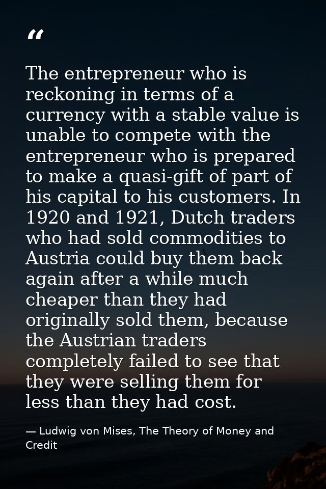 The entrepreneur who is reckoning in terms of a currency with a stable value is unable to compete with the entrepreneur  — Ludwig von Mises, The Theory of Money and Credit