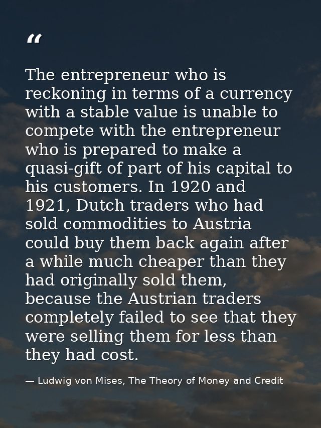 The entrepreneur who is reckoning in terms of a currency with a stable value is unable to compete with the entrepreneur  — Ludwig von Mises, The Theory of Money and Credit