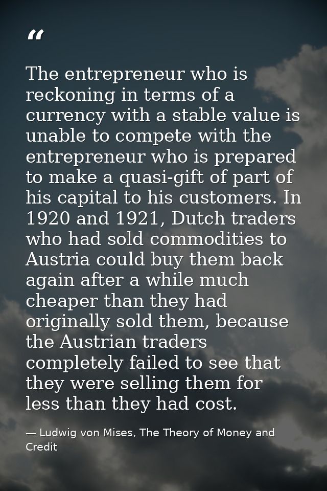 The entrepreneur who is reckoning in terms of a currency with a stable value is unable to compete with the entrepreneur  — Ludwig von Mises, The Theory of Money and Credit