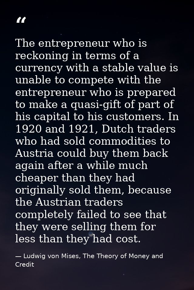The entrepreneur who is reckoning in terms of a currency with a stable value is unable to compete with the entrepreneur  — Ludwig von Mises, The Theory of Money and Credit