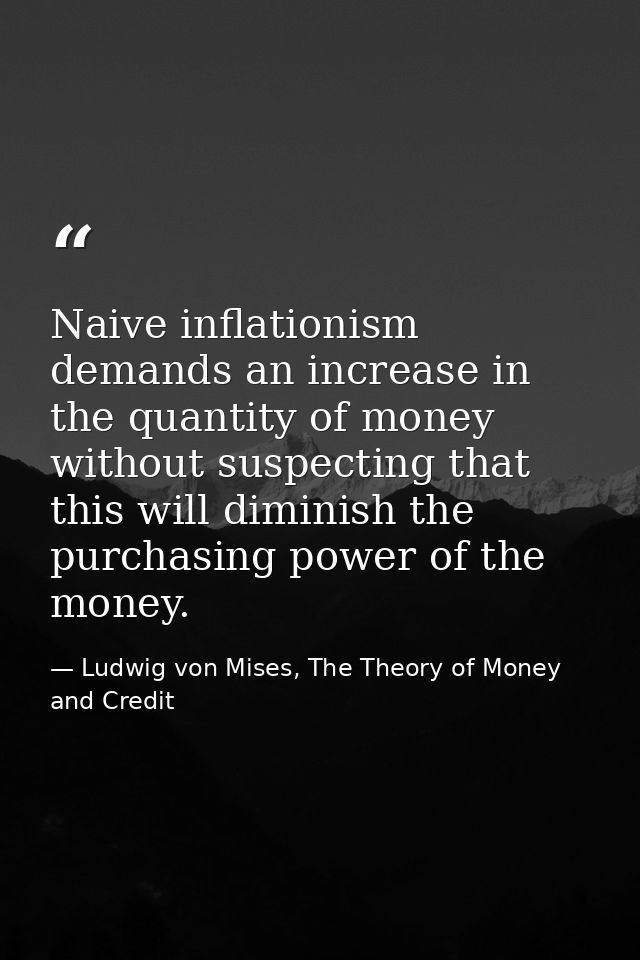 Naive inflationism demands an increase in the quantity of money without suspecting that this will diminish the purchasin — Ludwig von Mises, The Theory of Money and Credit