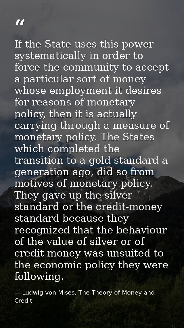 If the State uses this power systematically in order to force the community to accept a particular sort of money whose e — Ludwig von Mises, The Theory of Money and Credit