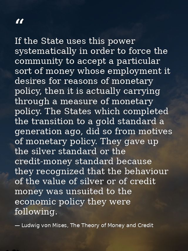 If the State uses this power systematically in order to force the community to accept a particular sort of money whose e — Ludwig von Mises, The Theory of Money and Credit