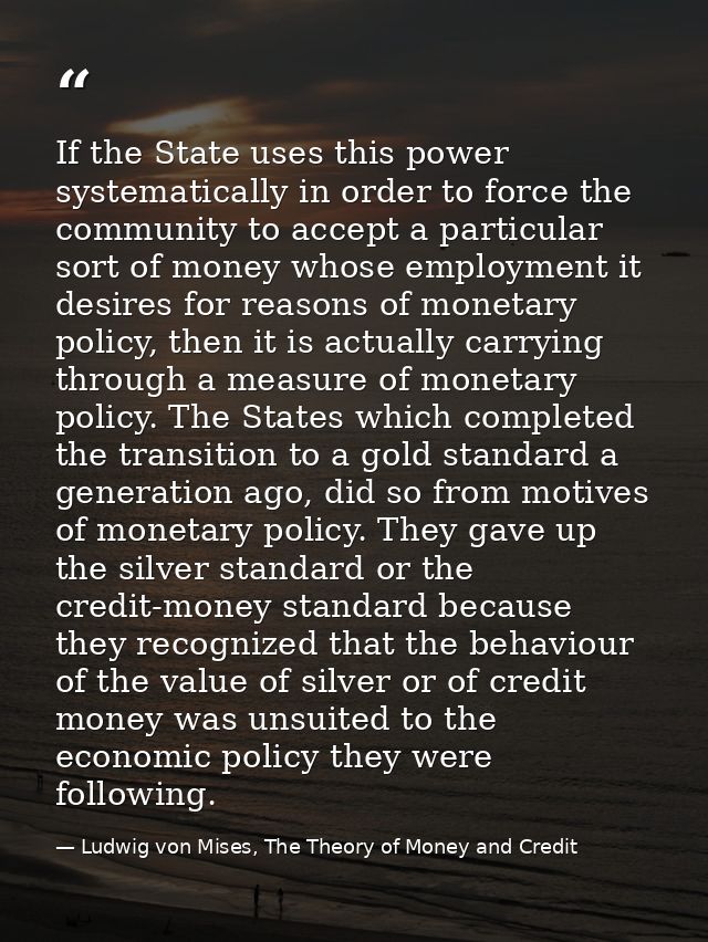 If the State uses this power systematically in order to force the community to accept a particular sort of money whose e — Ludwig von Mises, The Theory of Money and Credit