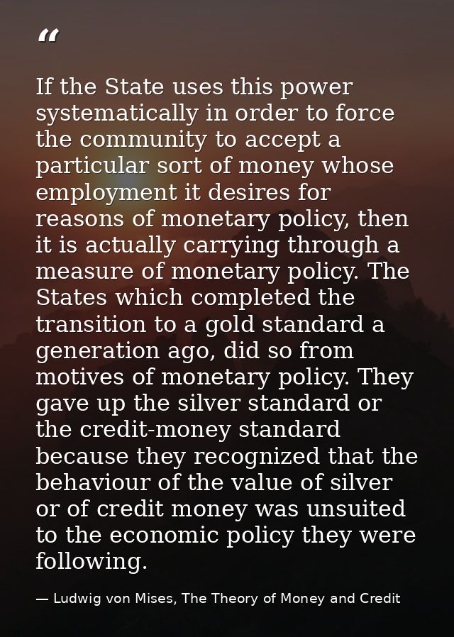 If the State uses this power systematically in order to force the community to accept a particular sort of money whose e — Ludwig von Mises, The Theory of Money and Credit