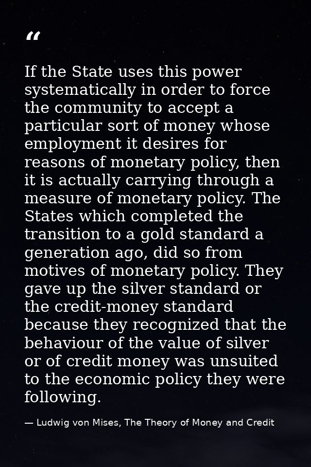 If the State uses this power systematically in order to force the community to accept a particular sort of money whose e — Ludwig von Mises, The Theory of Money and Credit