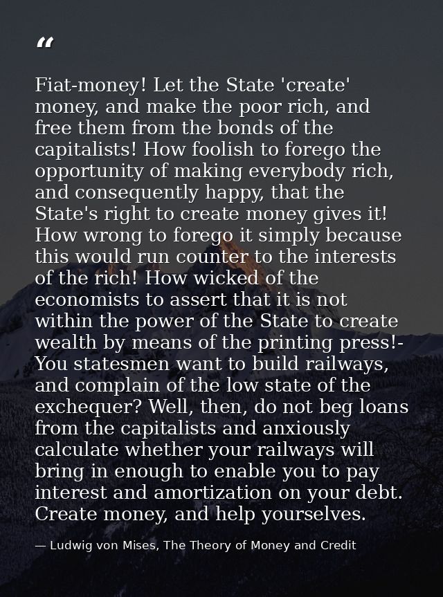 Fiat-money! Let the State 'create' money, and make the poor rich, and free them from the bonds of the capitalists! How f — Ludwig von Mises, The Theory of Money and Credit