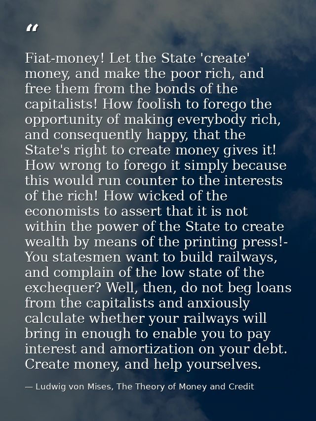 Fiat-money! Let the State 'create' money, and make the poor rich, and free them from the bonds of the capitalists! How f — Ludwig von Mises, The Theory of Money and Credit