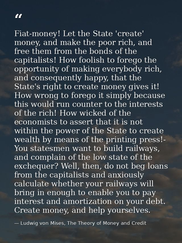 Fiat-money! Let the State 'create' money, and make the poor rich, and free them from the bonds of the capitalists! How f — Ludwig von Mises, The Theory of Money and Credit