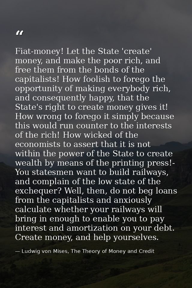 Fiat-money! Let the State 'create' money, and make the poor rich, and free them from the bonds of the capitalists! How f — Ludwig von Mises, The Theory of Money and Credit