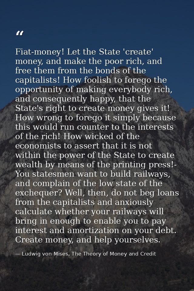 Fiat-money! Let the State 'create' money, and make the poor rich, and free them from the bonds of the capitalists! How f — Ludwig von Mises, The Theory of Money and Credit