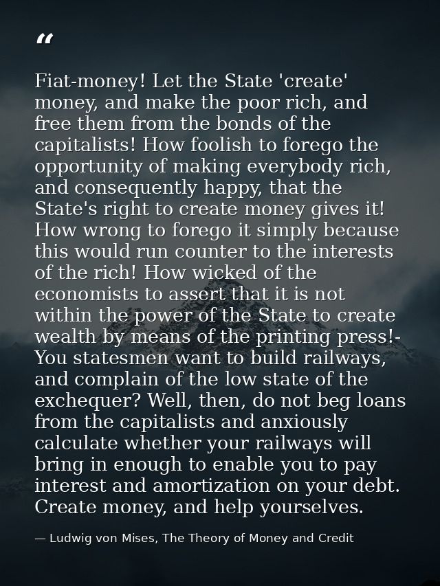 Fiat-money! Let the State 'create' money, and make the poor rich, and free them from the bonds of the capitalists! How f — Ludwig von Mises, The Theory of Money and Credit