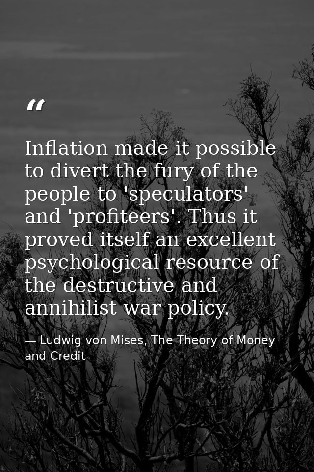 Inflation made it possible to divert the fury of the people to 'speculators' and 'profiteers'. Thus it proved itself an  — Ludwig von Mises, The Theory of Money and Credit