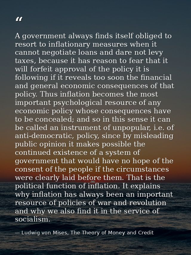 A government always finds itself obliged to resort to inflationary measures when it cannot negotiate loans and dare not  — Ludwig von Mises, The Theory of Money and Credit