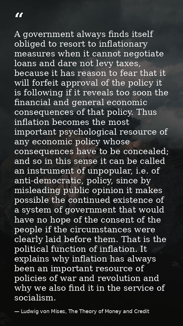 A government always finds itself obliged to resort to inflationary measures when it cannot negotiate loans and dare not  — Ludwig von Mises, The Theory of Money and Credit