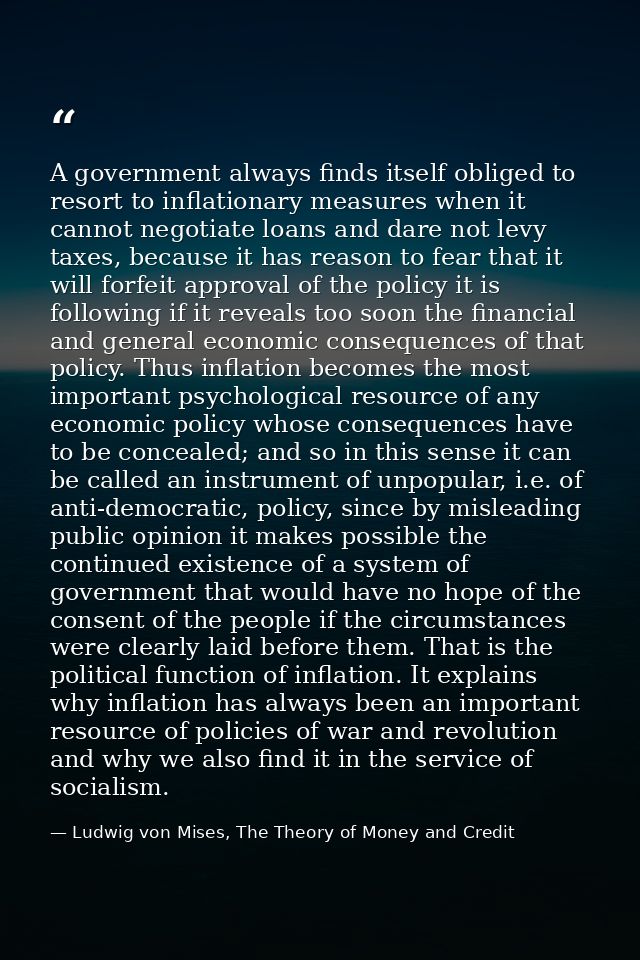 A government always finds itself obliged to resort to inflationary measures when it cannot negotiate loans and dare not  — Ludwig von Mises, The Theory of Money and Credit