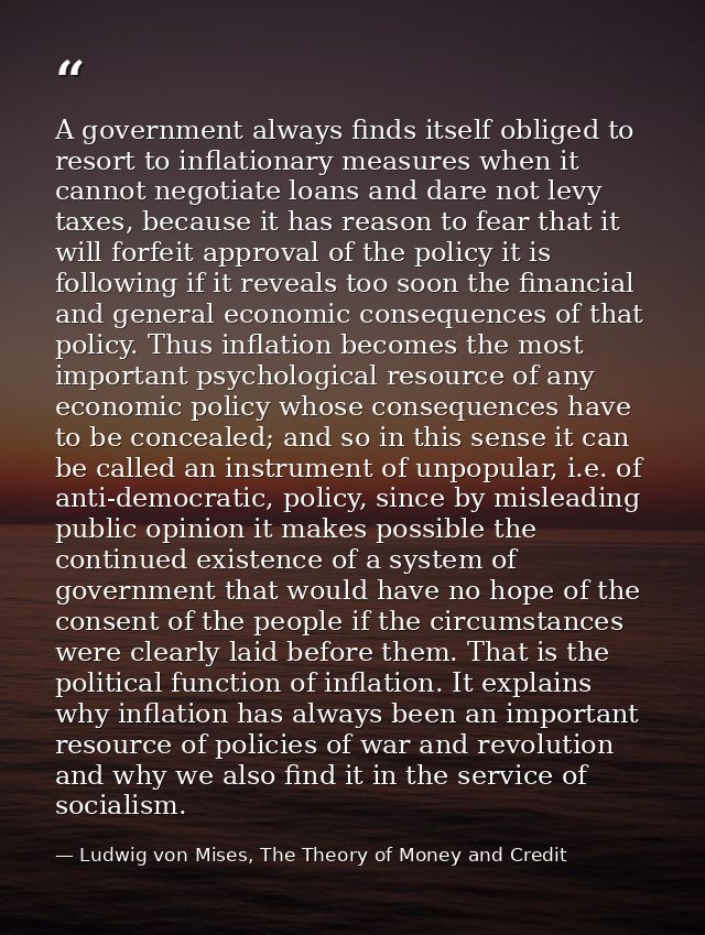 A government always finds itself obliged to resort to inflationary measures when it cannot negotiate loans and dare not  — Ludwig von Mises, The Theory of Money and Credit