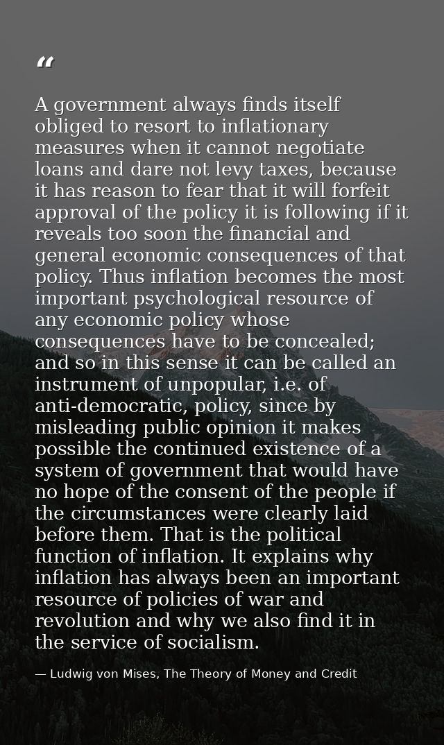 A government always finds itself obliged to resort to inflationary measures when it cannot negotiate loans and dare not  — Ludwig von Mises, The Theory of Money and Credit