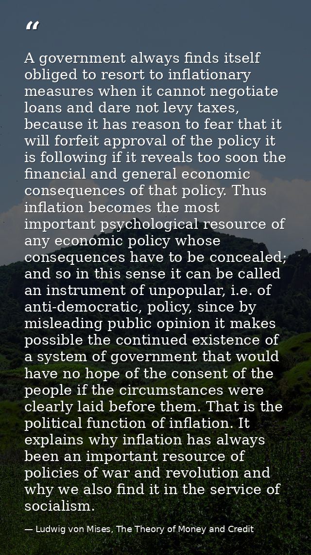 A government always finds itself obliged to resort to inflationary measures when it cannot negotiate loans and dare not  — Ludwig von Mises, The Theory of Money and Credit
